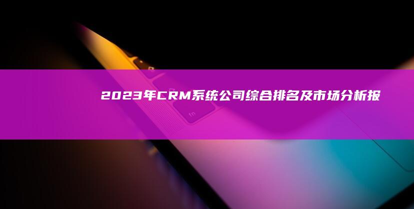 2023年CRM系统公司综合排名及市场分析报告